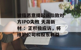 被指恶意提起诉讼致对方IPO失败 天晟新材 ：正积极应诉，将维护公司和股东利益