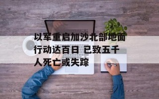 以军重启加沙北部地面行动达百日 已致五千人死亡或失踪