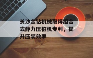 长沙金钻机械取得组合式静力压桩机专利，提升压装效率