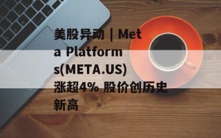 美股异动 | Meta Platforms(META.US)涨超4% 股价创历史新高