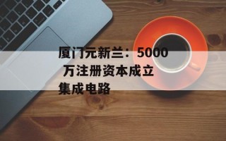 厦门元新兰：5000 万注册资本成立  集成电路