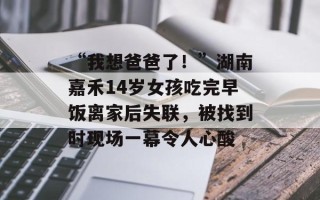 “我想爸爸了！”湖南嘉禾14岁女孩吃完早饭离家后失联，被找到时现场一幕令人心酸