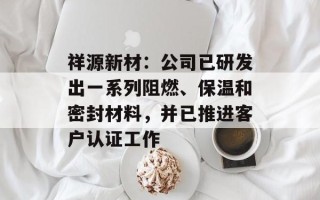 祥源新材：公司已研发出一系列阻燃、保温和密封材料，并已推进客户认证工作