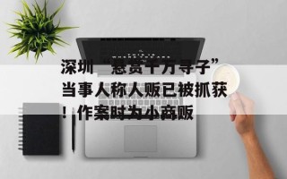 深圳“悬赏千万寻子”当事人称人贩已被抓获！作案时为小商贩
