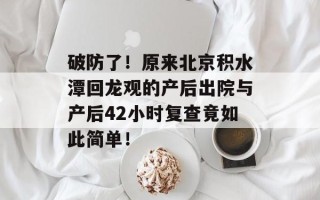 破防了！原来北京积水潭回龙观的产后出院与产后42小时复查竟如此简单！