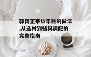 韩国正宗炒年糕的做法,从选材到酱料调配的完整指南