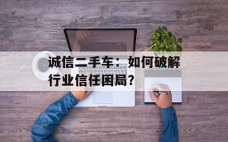 诚信二手车：如何破解行业信任困局？