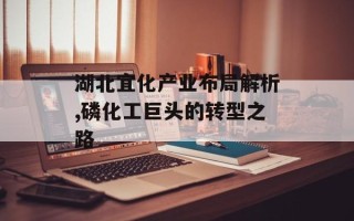 湖北宜化产业布局解析,磷化工巨头的转型之路