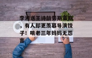 李湘送王诗龄劳斯莱斯，有人却更羡慕导演饺子！啃老三年妈妈无怨言