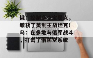 俄：控制多个定居点，缴获了美制主战坦克！乌：在多地与俄军战斗，打击了俄防空系统
