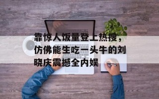 靠惊人饭量登上热搜，仿佛能生吃一头牛的刘晓庆震撼全内娱