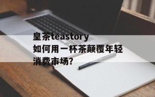 皇茶teastory如何用一杯茶颠覆年轻消费市场？