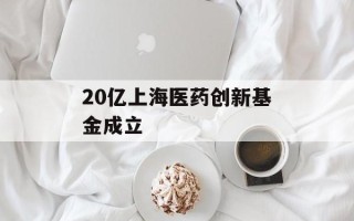 20亿上海医药创新基金成立