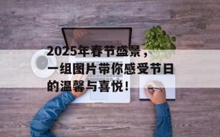 2025年春节盛景，一组图片带你感受节日的温馨与喜悦！