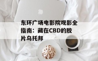 东环广场电影院观影全指南：藏在CBD的胶片乌托邦