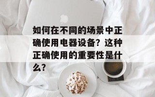 如何在不同的场景中正确使用电器设备？这种正确使用的重要性是什么？