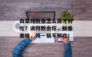 白菜炖粉条怎么做才好吃？诀窍教会你，鲜香美味，炖一锅不够吃！