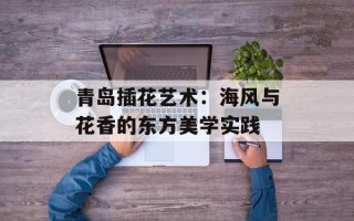 青岛插花艺术：海风与花香的东方美学实践