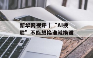 新华网视评｜“AI换脸”不能想换谁就换谁