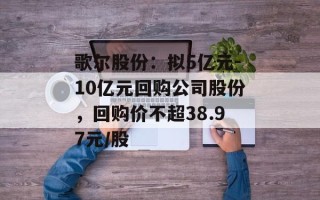 歌尔股份：拟5亿元-10亿元回购公司股份，回购价不超38.97元/股