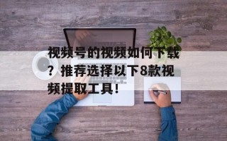 视频号的视频如何下载？推荐选择以下8款视频提取工具！