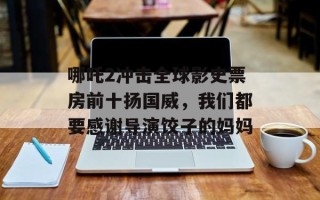 哪吒2冲击全球影史票房前十扬国威，我们都要感谢导演饺子的妈妈