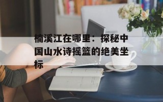 楠溪江在哪里：探秘中国山水诗摇篮的绝美坐标