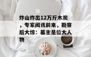 炸山炸出12万斤木炭，专家闻讯前来，勘察后大惊：墓主是位大人物