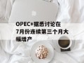 OPEC+据悉讨论在7月份连续第三个月大幅增产