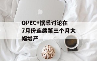 OPEC+据悉讨论在7月份连续第三个月大幅增产