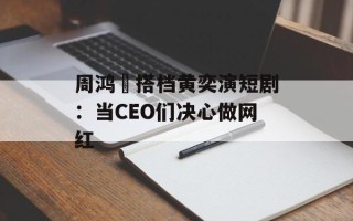 周鸿祎搭档黄奕演短剧：当CEO们决心做网红