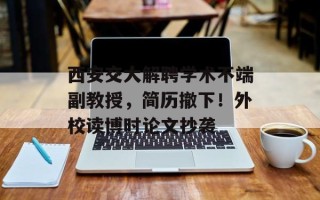 西安交大解聘学术不端副教授，简历撤下！外校读博时论文抄袭