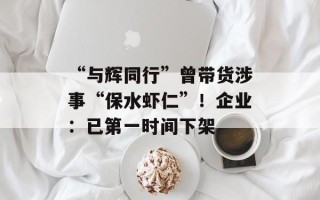 “与辉同行”曾带货涉事“保水虾仁”！企业：已第一时间下架