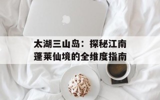 太湖三山岛：探秘江南蓬莱仙境的全维度指南