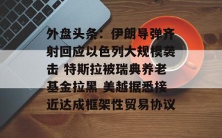 外盘头条：伊朗导弹齐射回应以色列大规模袭击 特斯拉被瑞典养老基金拉黑 美越据悉接近达成框架性贸易协议