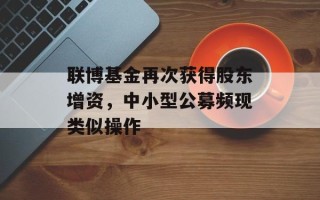 联博基金再次获得股东增资，中小型公募频现类似操作