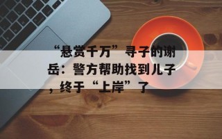 “悬赏千万”寻子的谢岳：警方帮助找到儿子，终于“上岸”了