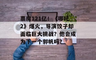 票房121亿！《哪吒2》爆火，导演饺子却面临巨大挑战？他会成为下一个郭帆吗？