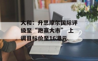 大和：升思摩尔国际评级至“跑赢大市” 上调目标价至16港元