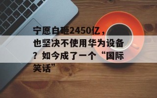 宁愿白砸2450亿，也坚决不使用华为设备？如今成了一个“国际笑话”