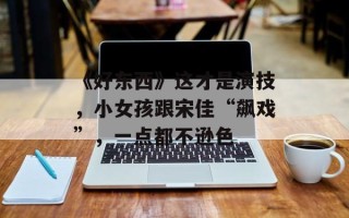 《好东西》这才是演技，小女孩跟宋佳“飙戏”，一点都不逊色