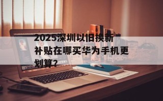 2025深圳以旧换新补贴在哪买华为手机更划算？
