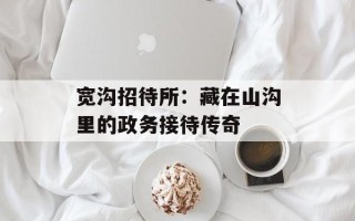 宽沟招待所：藏在山沟里的政务接待传奇