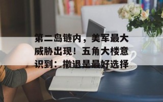 第二岛链内，美军最大威胁出现！五角大楼意识到：撤退是最好选择