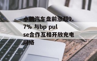 小鹏汽车盘前涨超9.7% 与bp pulse合作互相开放充电网络