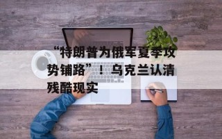 “特朗普为俄军夏季攻势铺路”！乌克兰认清残酷现实