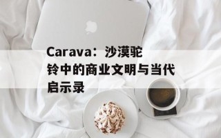 Carava：沙漠驼铃中的商业文明与当代启示录