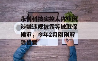 永悦科技实控人陈翔因涉嫌违规披露等被取保候审，今年2月刚刚解除留置
