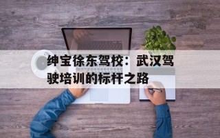 绅宝徐东驾校：武汉驾驶培训的标杆之路