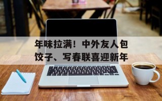 年味拉满！中外友人包饺子、写春联喜迎新年
